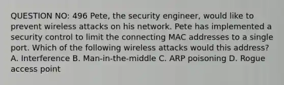 QUESTION NO: 496 Pete, the security engineer, would like to prevent wireless attacks on his network. Pete has implemented a security control to limit the connecting MAC addresses to a single port. Which of the following wireless attacks would this address? A. Interference B. Man-in-the-middle C. ARP poisoning D. Rogue access point