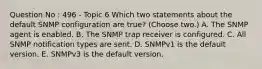 Question No : 496 - Topic 6 Which two statements about the default SNMP configuration are true? (Choose two.) A. The SNMP agent is enabled. B. The SNMP trap receiver is configured. C. All SNMP notification types are sent. D. SNMPv1 is the default version. E. SNMPv3 is the default version.