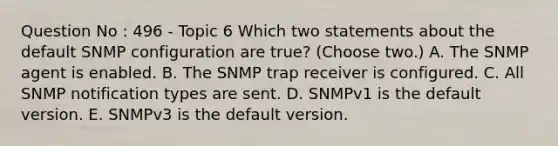 Question No : 496 - Topic 6 Which two statements about the default SNMP configuration are true? (Choose two.) A. The SNMP agent is enabled. B. The SNMP trap receiver is configured. C. All SNMP notification types are sent. D. SNMPv1 is the default version. E. SNMPv3 is the default version.