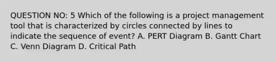 QUESTION NO: 5 Which of the following is a project management tool that is characterized by circles connected by lines to indicate the sequence of event? A. PERT Diagram B. Gantt Chart C. Venn Diagram D. Critical Path