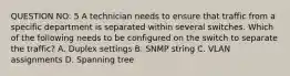 QUESTION NO: 5 A technician needs to ensure that traffic from a specific department is separated within several switches. Which of the following needs to be configured on the switch to separate the traffic? A. Duplex settings B. SNMP string C. VLAN assignments D. Spanning tree