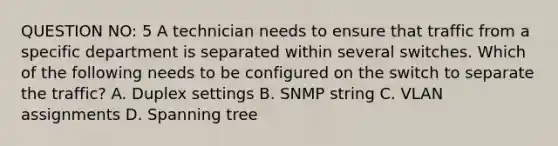 QUESTION NO: 5 A technician needs to ensure that traffic from a specific department is separated within several switches. Which of the following needs to be configured on the switch to separate the traffic? A. Duplex settings B. SNMP string C. VLAN assignments D. Spanning tree