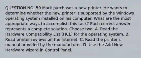 QUESTION NO: 50 Mark purchases a new printer. He wants to determine whether the new printer is supported by the Windows operating system installed on his computer. What are the most appropriate ways to accomplish this task? Each correct answer represents a complete solution. Choose two. A. Read the Hardware Compatibility List (HCL) for the operating system. B. Read printer reviews on the Internet. C. Read the printer's manual provided by the manufacturer. D. Use the Add New Hardware wizard in Control Panel.