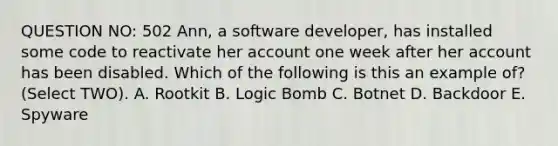 QUESTION NO: 502 Ann, a software developer, has installed some code to reactivate her account one week after her account has been disabled. Which of the following is this an example of? (Select TWO). A. Rootkit B. Logic Bomb C. Botnet D. Backdoor E. Spyware