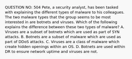 QUESTION NO: 504 Pete, a security analyst, has been tasked with explaining the different types of malware to his colleagues. The two malware types that the group seems to be most interested in are botnets and viruses. Which of the following explains the difference between these two types of malware? A. Viruses are a subset of botnets which are used as part of SYN attacks. B. Botnets are a subset of malware which are used as part of DDoS attacks. C. Viruses are a class of malware which create hidden openings within an OS. D. Botnets are used within DR to ensure network uptime and viruses are not.