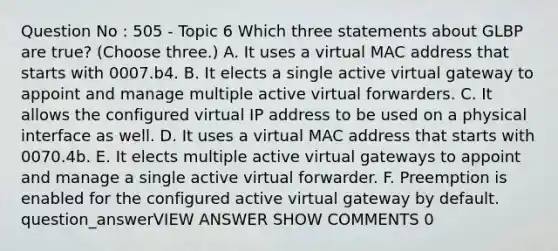 Question No : 505 - Topic 6 Which three statements about GLBP are true? (Choose three.) A. It uses a virtual MAC address that starts with 0007.b4. B. It elects a single active virtual gateway to appoint and manage multiple active virtual forwarders. C. It allows the configured virtual IP address to be used on a physical interface as well. D. It uses a virtual MAC address that starts with 0070.4b. E. It elects multiple active virtual gateways to appoint and manage a single active virtual forwarder. F. Preemption is enabled for the configured active virtual gateway by default. question_answerVIEW ANSWER SHOW COMMENTS 0