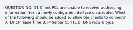 QUESTION NO: 51 Client PCs are unable to receive addressing information from a newly configured interface on a router. Which of the following should be added to allow the clients to connect? A. DHCP lease time B. IP helper C. TTL D. DNS record type