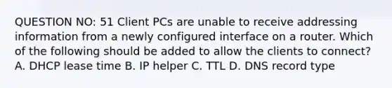 QUESTION NO: 51 Client PCs are unable to receive addressing information from a newly configured interface on a router. Which of the following should be added to allow the clients to connect? A. DHCP lease time B. IP helper C. TTL D. DNS record type