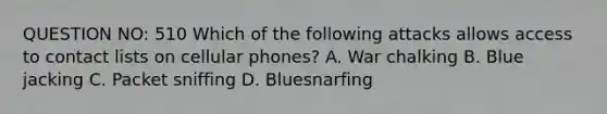 QUESTION NO: 510 Which of the following attacks allows access to contact lists on cellular phones? A. War chalking B. Blue jacking C. Packet sniffing D. Bluesnarfing