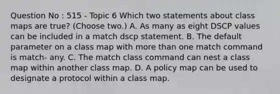 Question No : 515 - Topic 6 Which two statements about class maps are true? (Choose two.) A. As many as eight DSCP values can be included in a match dscp statement. B. The default parameter on a class map with more than one match command is match- any. C. The match class command can nest a class map within another class map. D. A policy map can be used to designate a protocol within a class map.