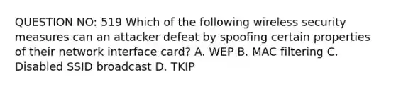 QUESTION NO: 519 Which of the following wireless security measures can an attacker defeat by spoofing certain properties of their network interface card? A. WEP B. MAC filtering C. Disabled SSID broadcast D. TKIP