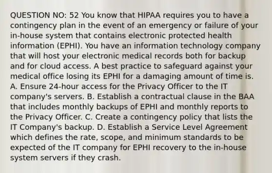 QUESTION NO: 52 You know that HIPAA requires you to have a contingency plan in the event of an emergency or failure of your in-house system that contains electronic protected health information (EPHI). You have an information technology company that will host your electronic medical records both for backup and for cloud access. A best practice to safeguard against your medical office losing its EPHI for a damaging amount of time is. A. Ensure 24-hour access for the Privacy Officer to the IT company's servers. B. Establish a contractual clause in the BAA that includes monthly backups of EPHI and monthly reports to the Privacy Officer. C. Create a contingency policy that lists the IT Company's backup. D. Establish a Service Level Agreement which defines the rate, scope, and minimum standards to be expected of the IT company for EPHI recovery to the in-house system servers if they crash.