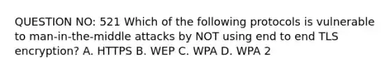 QUESTION NO: 521 Which of the following protocols is vulnerable to man-in-the-middle attacks by NOT using end to end TLS encryption? A. HTTPS B. WEP C. WPA D. WPA 2