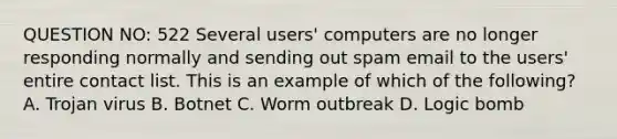 QUESTION NO: 522 Several users' computers are no longer responding normally and sending out spam email to the users' entire contact list. This is an example of which of the following? A. Trojan virus B. Botnet C. Worm outbreak D. Logic bomb