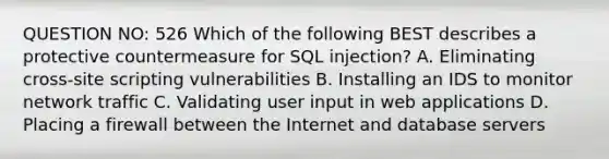 QUESTION NO: 526 Which of the following BEST describes a protective countermeasure for SQL injection? A. Eliminating cross-site scripting vulnerabilities B. Installing an IDS to monitor network traffic C. Validating user input in web applications D. Placing a firewall between the Internet and database servers