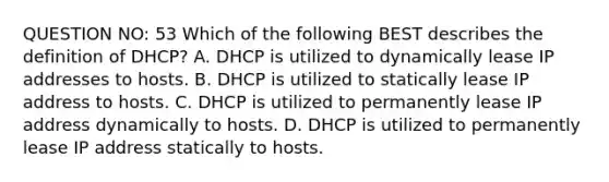 QUESTION NO: 53 Which of the following BEST describes the definition of DHCP? A. DHCP is utilized to dynamically lease IP addresses to hosts. B. DHCP is utilized to statically lease IP address to hosts. C. DHCP is utilized to permanently lease IP address dynamically to hosts. D. DHCP is utilized to permanently lease IP address statically to hosts.