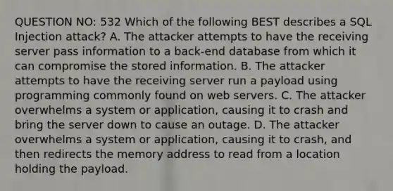 QUESTION NO: 532 Which of the following BEST describes a SQL Injection attack? A. The attacker attempts to have the receiving server pass information to a back-end database from which it can compromise the stored information. B. The attacker attempts to have the receiving server run a payload using programming commonly found on web servers. C. The attacker overwhelms a system or application, causing it to crash and bring the server down to cause an outage. D. The attacker overwhelms a system or application, causing it to crash, and then redirects the memory address to read from a location holding the payload.