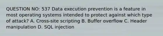 QUESTION NO: 537 Data execution prevention is a feature in most operating systems intended to protect against which type of attack? A. Cross-site scripting B. Buffer overflow C. Header manipulation D. SQL injection