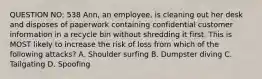 QUESTION NO: 538 Ann, an employee, is cleaning out her desk and disposes of paperwork containing confidential customer information in a recycle bin without shredding it first. This is MOST likely to increase the risk of loss from which of the following attacks? A. Shoulder surfing B. Dumpster diving C. Tailgating D. Spoofing