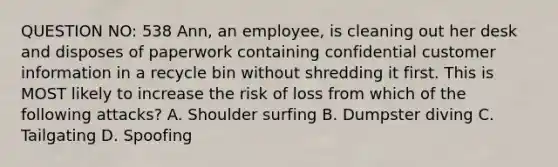 QUESTION NO: 538 Ann, an employee, is cleaning out her desk and disposes of paperwork containing confidential customer information in a recycle bin without shredding it first. This is MOST likely to increase the risk of loss from which of the following attacks? A. Shoulder surfing B. Dumpster diving C. Tailgating D. Spoofing