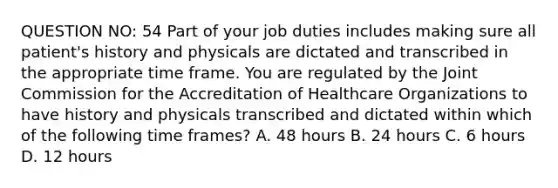 QUESTION NO: 54 Part of your job duties includes making sure all patient's history and physicals are dictated and transcribed in the appropriate time frame. You are regulated by the Joint Commission for the Accreditation of Healthcare Organizations to have history and physicals transcribed and dictated within which of the following time frames? A. 48 hours B. 24 hours C. 6 hours D. 12 hours