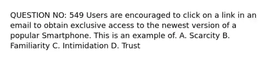 QUESTION NO: 549 Users are encouraged to click on a link in an email to obtain exclusive access to the newest version of a popular Smartphone. This is an example of. A. Scarcity B. Familiarity C. Intimidation D. Trust