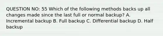 QUESTION NO: 55 Which of the following methods backs up all changes made since the last full or normal backup? A. Incremental backup B. Full backup C. Differential backup D. Half backup