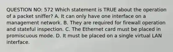 QUESTION NO: 572 Which statement is TRUE about the operation of a packet sniffer? A. It can only have one interface on a management network. B. They are required for firewall operation and stateful inspection. C. The Ethernet card must be placed in promiscuous mode. D. It must be placed on a single virtual LAN interface.