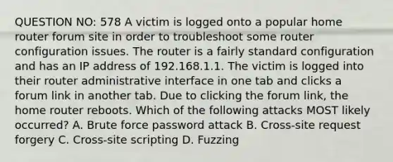 QUESTION NO: 578 A victim is logged onto a popular home router forum site in order to troubleshoot some router configuration issues. The router is a fairly standard configuration and has an IP address of 192.168.1.1. The victim is logged into their router administrative interface in one tab and clicks a forum link in another tab. Due to clicking the forum link, the home router reboots. Which of the following attacks MOST likely occurred? A. Brute force password attack B. Cross-site request forgery C. Cross-site scripting D. Fuzzing