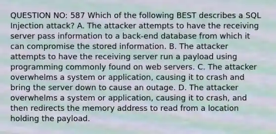 QUESTION NO: 587 Which of the following BEST describes a SQL Injection attack? A. The attacker attempts to have the receiving server pass information to a back-end database from which it can compromise the stored information. B. The attacker attempts to have the receiving server run a payload using programming commonly found on web servers. C. The attacker overwhelms a system or application, causing it to crash and bring the server down to cause an outage. D. The attacker overwhelms a system or application, causing it to crash, and then redirects the memory address to read from a location holding the payload.