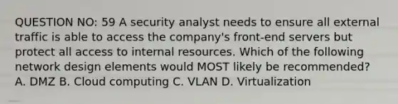 QUESTION NO: 59 A security analyst needs to ensure all external traffic is able to access the company's front-end servers but protect all access to internal resources. Which of the following network design elements would MOST likely be recommended? A. DMZ B. Cloud computing C. VLAN D. Virtualization