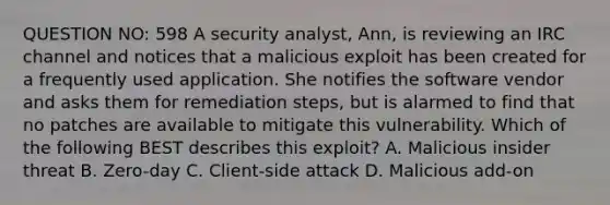 QUESTION NO: 598 A security analyst, Ann, is reviewing an IRC channel and notices that a malicious exploit has been created for a frequently used application. She notifies the software vendor and asks them for remediation steps, but is alarmed to find that no patches are available to mitigate this vulnerability. Which of the following BEST describes this exploit? A. Malicious insider threat B. Zero-day C. Client-side attack D. Malicious add-on