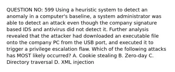 QUESTION NO: 599 Using a heuristic system to detect an anomaly in a computer's baseline, a system administrator was able to detect an attack even though the company signature based IDS and antivirus did not detect it. Further analysis revealed that the attacker had downloaded an executable file onto the company PC from the USB port, and executed it to trigger a privilege escalation flaw. Which of the following attacks has MOST likely occurred? A. Cookie stealing B. Zero-day C. Directory traversal D. XML injection