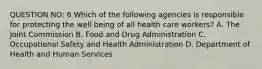 QUESTION NO: 6 Which of the following agencies is responsible for protecting the well being of all health care workers? A. The Joint Commission B. Food and Drug Administration C. Occupational Safety and Health Administration D. Department of Health and Human Services