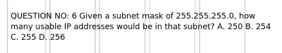 QUESTION NO: 6 Given a subnet mask of 255.255.255.0, how many usable IP addresses would be in that subnet? A. 250 B. 254 C. 255 D. 256