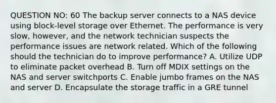 QUESTION NO: 60 The backup server connects to a NAS device using block-level storage over Ethernet. The performance is very slow, however, and the network technician suspects the performance issues are network related. Which of the following should the technician do to improve performance? A. Utilize UDP to eliminate packet overhead B. Turn off MDIX settings on the NAS and server switchports C. Enable jumbo frames on the NAS and server D. Encapsulate the storage traffic in a GRE tunnel