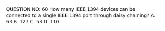 QUESTION NO: 60 How many IEEE 1394 devices can be connected to a single IEEE 1394 port through daisy-chaining? A. 63 B. 127 C. 53 D. 110