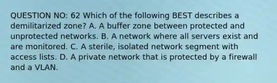 QUESTION NO: 62 Which of the following BEST describes a demilitarized zone? A. A buffer zone between protected and unprotected networks. B. A network where all servers exist and are monitored. C. A sterile, isolated network segment with access lists. D. A private network that is protected by a firewall and a VLAN.