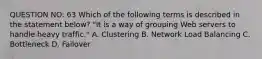 QUESTION NO: 63 Which of the following terms is described in the statement below? "It is a way of grouping Web servers to handle heavy traffic." A. Clustering B. Network Load Balancing C. Bottleneck D. Failover