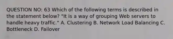 QUESTION NO: 63 Which of the following terms is described in the statement below? "It is a way of grouping Web servers to handle heavy traffic." A. Clustering B. Network Load Balancing C. Bottleneck D. Failover