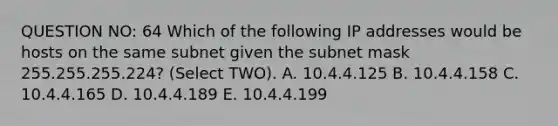 QUESTION NO: 64 Which of the following IP addresses would be hosts on the same subnet given the subnet mask 255.255.255.224? (Select TWO). A. 10.4.4.125 B. 10.4.4.158 C. 10.4.4.165 D. 10.4.4.189 E. 10.4.4.199