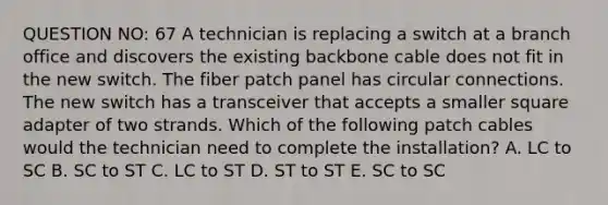 QUESTION NO: 67 A technician is replacing a switch at a branch office and discovers the existing backbone cable does not fit in the new switch. The fiber patch panel has circular connections. The new switch has a transceiver that accepts a smaller square adapter of two strands. Which of the following patch cables would the technician need to complete the installation? A. LC to SC B. SC to ST C. LC to ST D. ST to ST E. SC to SC