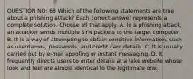 QUESTION NO: 68 Which of the following statements are true about a phishing attack? Each correct answer represents a complete solution. Choose all that apply. A. In a phishing attack, an attacker sends multiple SYN packets to the target computer. B. It is a way of attempting to obtain sensitive information, such as usernames, passwords, and credit card details. C. It is usually carried out by e-mail spoofing or instant messaging. D. It frequently directs users to enter details at a fake website whose look and feel are almost identical to the legitimate one.