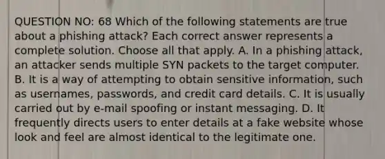 QUESTION NO: 68 Which of the following statements are true about a phishing attack? Each correct answer represents a complete solution. Choose all that apply. A. In a phishing attack, an attacker sends multiple SYN packets to the target computer. B. It is a way of attempting to obtain sensitive information, such as usernames, passwords, and credit card details. C. It is usually carried out by e-mail spoofing or instant messaging. D. It frequently directs users to enter details at a fake website whose look and feel are almost identical to the legitimate one.