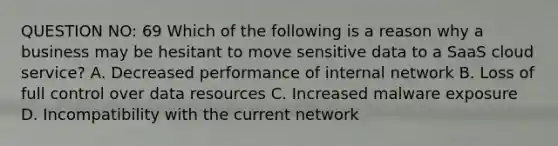 QUESTION NO: 69 Which of the following is a reason why a business may be hesitant to move sensitive data to a SaaS cloud service? A. Decreased performance of internal network B. Loss of full control over data resources C. Increased malware exposure D. Incompatibility with the current network