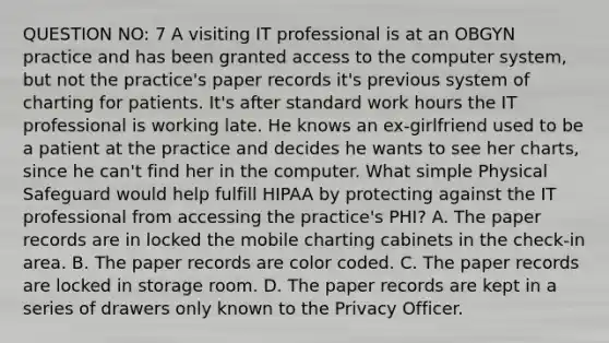 QUESTION NO: 7 A visiting IT professional is at an OBGYN practice and has been granted access to the computer system, but not the practice's paper records it's previous system of charting for patients. It's after standard work hours the IT professional is working late. He knows an ex-girlfriend used to be a patient at the practice and decides he wants to see her charts, since he can't find her in the computer. What simple Physical Safeguard would help fulfill HIPAA by protecting against the IT professional from accessing the practice's PHI? A. The paper records are in locked the mobile charting cabinets in the check-in area. B. The paper records are color coded. C. The paper records are locked in storage room. D. The paper records are kept in a series of drawers only known to the Privacy Officer.