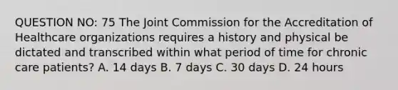 QUESTION NO: 75 The Joint Commission for the Accreditation of Healthcare organizations requires a history and physical be dictated and transcribed within what period of time for chronic care patients? A. 14 days B. 7 days C. 30 days D. 24 hours