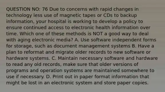 QUESTION NO: 76 Due to concerns with rapid changes in technology less use of magnetic tapes or CDs to backup information, your hospital is working to develop a policy to ensure continued access to electronic health information over time. Which one of these methods is NOT a good way to deal with aging electronic media? A. Use software independent forms for storage, such as document management systems B. Have a plan to reformat and migrate older records to new software or hardware systems. C. Maintain necessary software and hardware to read any old records, make sure that older versions of programs and operation systems are maintained somewhere to use if necessary. D. Print out in paper format information that might be lost in an electronic system and store paper copies.