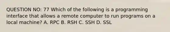 QUESTION NO: 77 Which of the following is a programming interface that allows a remote computer to run programs on a local machine? A. RPC B. RSH C. SSH D. SSL