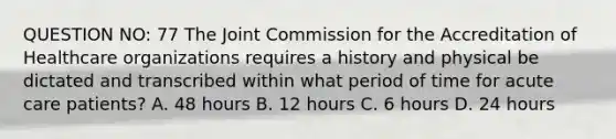 QUESTION NO: 77 The Joint Commission for the Accreditation of Healthcare organizations requires a history and physical be dictated and transcribed within what period of time for acute care patients? A. 48 hours B. 12 hours C. 6 hours D. 24 hours